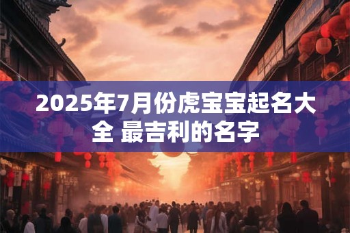 2025年7月份虎宝宝起名大全 最吉利的名字 2025年7月份虎宝宝起名大全 最吉利的名字