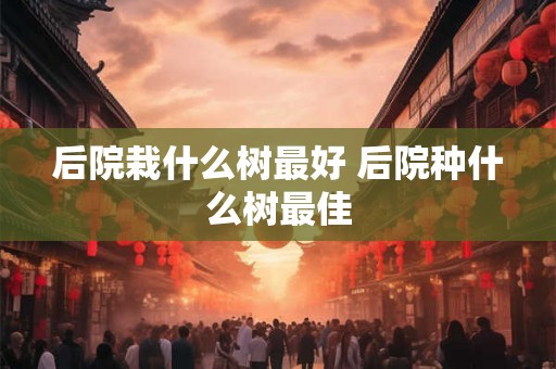 后院栽什么树最好 后院种什么树最佳 后院栽什么树最好 后院种什么树最佳
