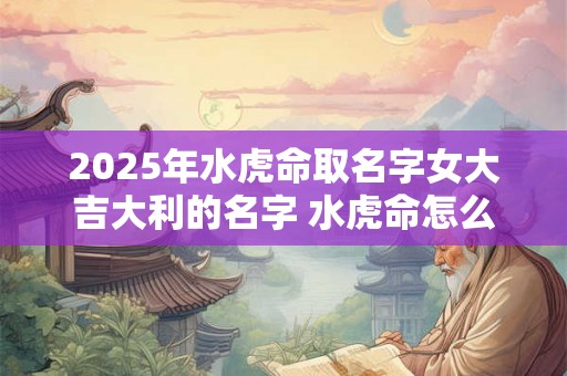 2025年水虎命取名字女大吉大利的名字 水虎命怎么起个好名字 2025年水虎命取名字女大吉大利的名字 水虎命怎么起个好名字