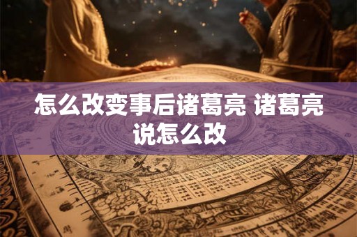 怎么改变事后诸葛亮 诸葛亮说怎么改 怎么改变事后诸葛亮 诸葛亮说怎么改
