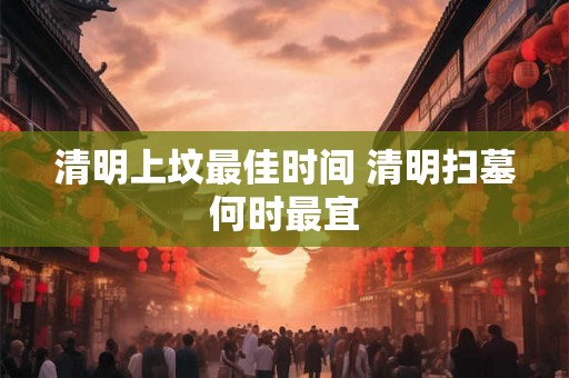 清明上坟最佳时间 清明扫墓何时最宜 清明上坟最佳时间 清明扫墓何时最宜