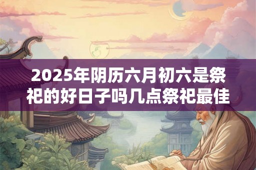 2025年阴历六月初六是祭祀的好日子吗几点祭祀最佳 2025年阴历六月初六是祭祀的好日子吗几点祭祀最佳