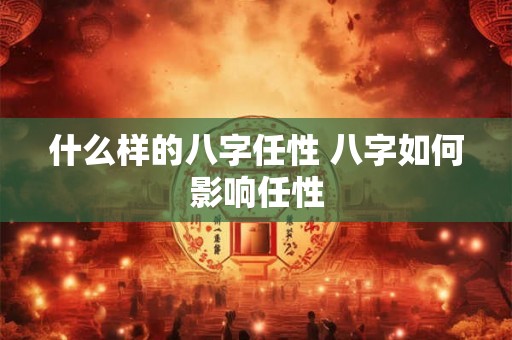什么样的八字任性 八字如何影响任性 什么样的八字任性 八字如何影响任性