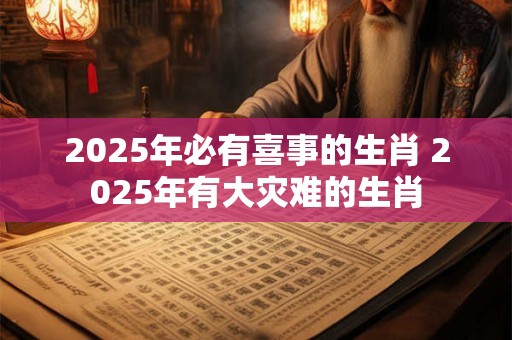 2025年必有喜事的生肖 2025年有大灾难的生肖 2025年必有喜事的生肖 2025年有大灾难的生肖