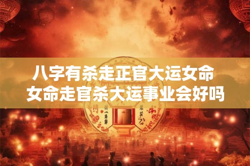 八字有杀走正官大运女命 女命走官杀大运事业会好吗 八字有杀走正官大运女命 女命走官杀大运事业会好吗