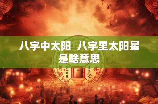 八字中太阳 八字里太阳星是啥意思 八字中太阳 八字里太阳星是啥意思