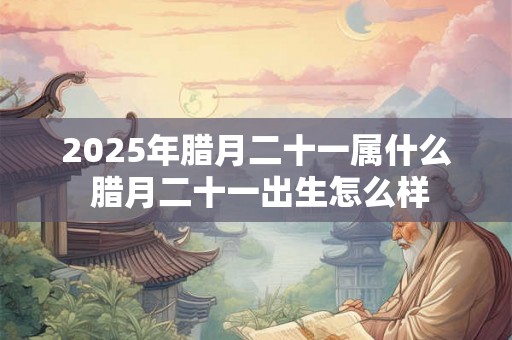 2025年腊月二十一属什么 腊月二十一出生怎么样