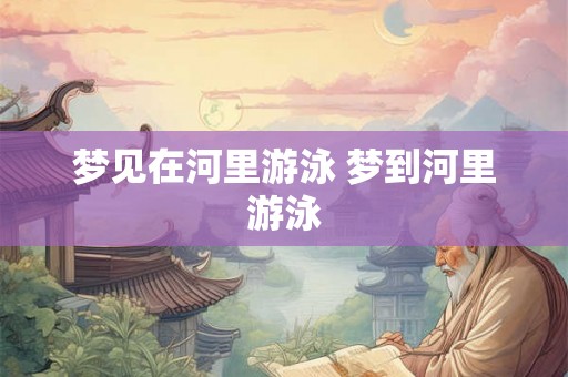 梦见在河里游泳 梦到河里游泳 梦见在河里游泳 梦到河里游泳