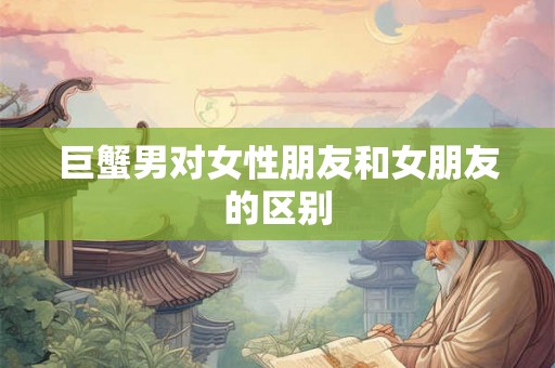 巨蟹男对女性朋友和女朋友的区别 巨蟹男对女性朋友和女朋友的区别
