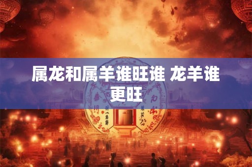 属龙和属羊谁旺谁 龙羊谁更旺 属龙和属羊谁旺谁 龙羊谁更旺