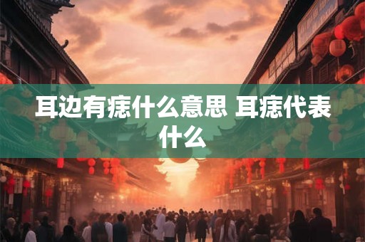 耳边有痣什么意思 耳痣代表什么