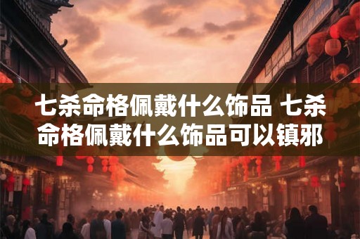 七杀命格佩戴什么饰品 七杀命格佩戴什么饰品可以镇邪