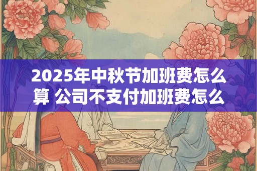 2025年中秋节加班费怎么算 公司不支付加班费怎么办 2025年中秋节加班费怎么算 公司不支付加班费怎么办