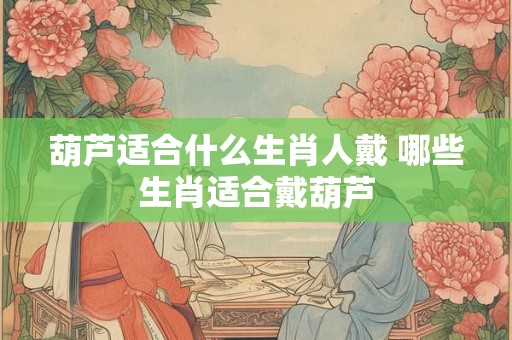 葫芦适合什么生肖人戴 哪些生肖适合戴葫芦