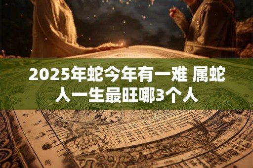 2025年蛇今年有一难 属蛇人一生最旺哪3个人 2025年蛇今年有一难 属蛇人一生最旺哪3个人