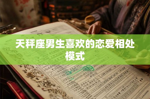 天秤座男生喜欢的恋爱相处模式 天秤座男生喜欢的恋爱相处模式