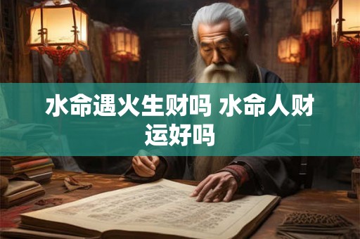 水命遇火生财吗 水命人财运好吗 水命遇火生财吗 水命人财运好吗