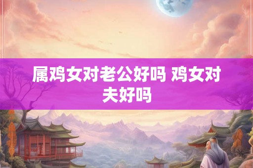 属鸡女对老公好吗 鸡女对夫好吗