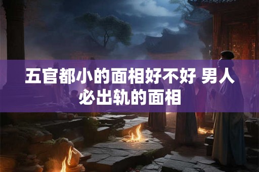 五官都小的面相好不好 男人必出轨的面相 五官都小的面相好不好 男人必出轨的面相