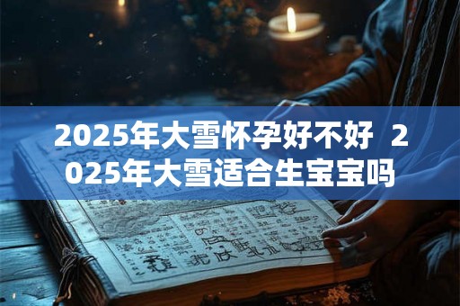 2025年大雪怀孕好不好 2025年大雪适合生宝宝吗 2025年大雪怀孕好不好 2025年大雪适合生宝宝吗