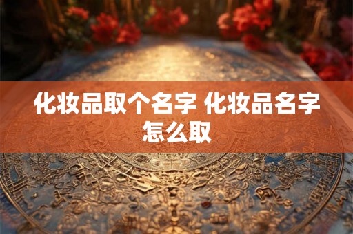 化妆品取个名字 化妆品名字怎么取 化妆品取个名字 化妆品名字怎么取