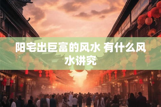 阳宅出巨富的风水 有什么风水讲究 阳宅出巨富的风水 有什么风水讲究