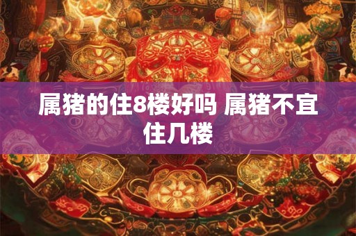 属猪的住8楼好吗 属猪不宜住几楼 属猪的住8楼好吗 属猪不宜住几楼