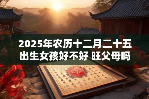 2025年农历十二月二十五出生女孩好不好 旺父母吗 2025年农历十二月二十五出生女孩好不好 旺父母吗
