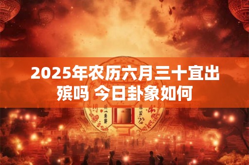 2025年农历六月三十宜出殡吗 今日卦象如何 2025年农历六月三十宜出殡吗 今日卦象如何