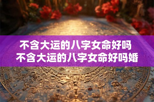 不含大运的八字女命好吗 不含大运的八字女命好吗婚姻如何 不含大运的八字女命好吗 不含大运的八字女命好吗婚姻如何