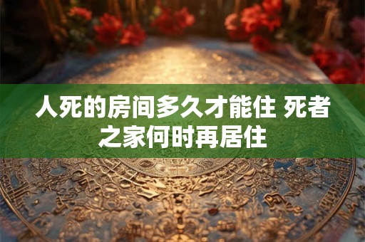 人死的房间多久才能住 死者之家何时再居住 人死的房间多久才能住 死者之家何时再居住