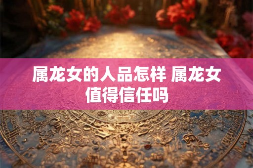 属龙女的人品怎样 属龙女值得信任吗 属龙女的人品怎样 属龙女值得信任吗