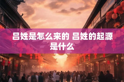吕姓是怎么来的 吕姓的起源是什么 吕姓是怎么来的 吕姓的起源是什么