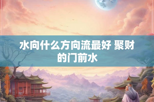 水向什么方向流最好 聚财的门前水 水向什么方向流最好 聚财的门前水