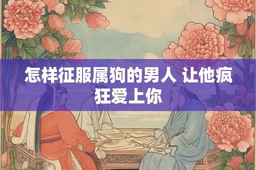 怎样征服属狗的男人 让他疯狂爱上你 怎样征服属狗的男人 让他疯狂爱上你