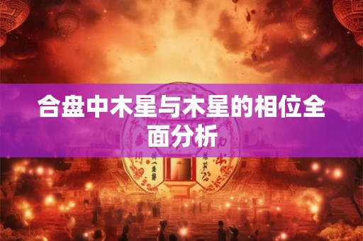 合盘中木星与木星的相位全面分析 合盘中木星与木星的相位全面分析