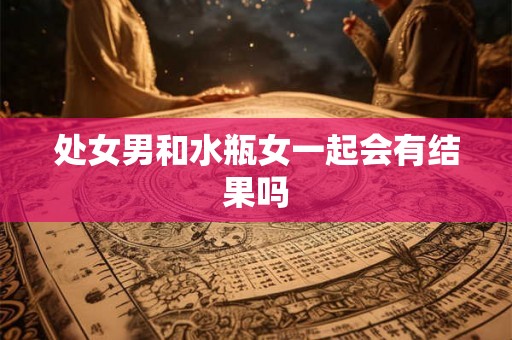 处女男和水瓶女一起会有结果吗 处女男和水瓶女一起会有结果吗