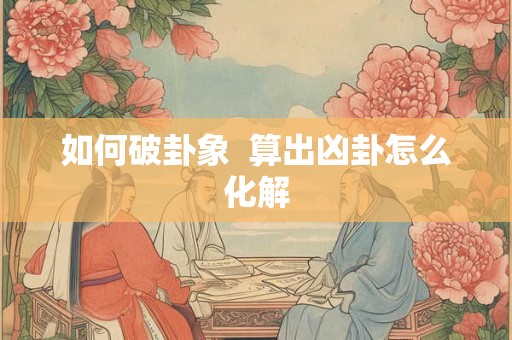 如何破卦象 算出凶卦怎么化解 如何破卦象 算出凶卦怎么化解