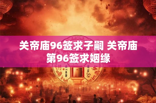 关帝庙96签求子嗣 关帝庙第96签求姻缘 关帝庙96签求子嗣 关帝庙第96签求姻缘