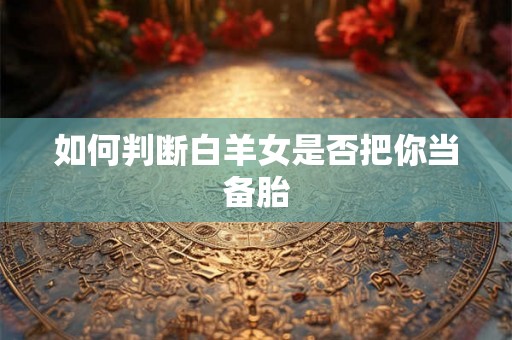 如何判断白羊女是否把你当备胎 如何判断白羊女是否把你当备胎