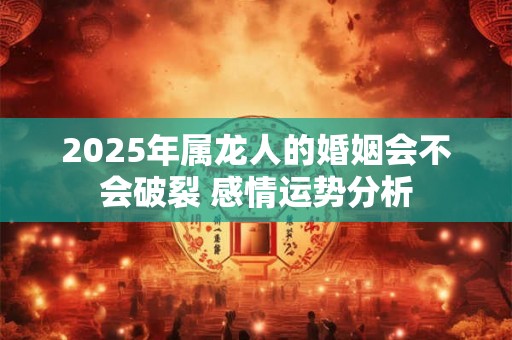 2025年属龙人的婚姻会不会破裂 感情运势分析 2025年属龙人的婚姻会不会破裂 感情运势分析