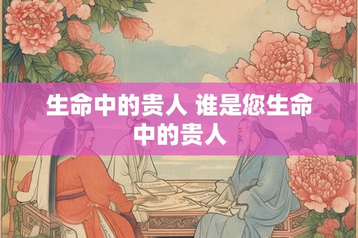 生命中的贵人 谁是您生命中的贵人 生命中的贵人 谁是您生命中的贵人