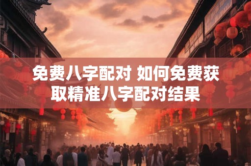 免费八字配对 如何免费获取精准八字配对结果 免费八字配对 如何免费获取精准八字配对结果