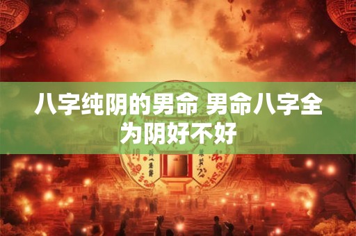 八字纯阴的男命 男命八字全为阴好不好 八字纯阴的男命 男命八字全为阴好不好