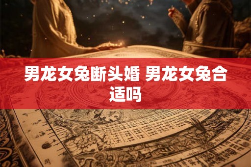 男龙女兔断头婚 男龙女兔合适吗 男龙女兔断头婚 男龙女兔合适吗