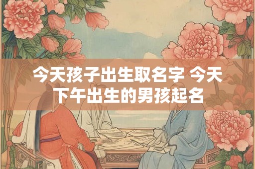 今天孩子出生取名字 今天下午出生的男孩起名 今天孩子出生取名字 今天下午出生的男孩起名