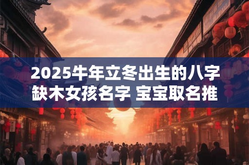 2025牛年立冬出生的八字缺木女孩名字 宝宝取名推荐 2025牛年立冬出生的八字缺木女孩名字 宝宝取名推荐