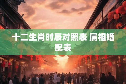 十二生肖时辰对照表 属相婚配表 十二生肖时辰对照表 属相婚配表