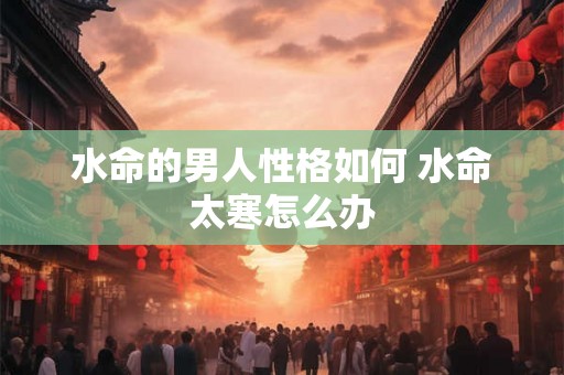 水命的男人性格如何 水命太寒怎么办 水命的男人性格如何 水命太寒怎么办