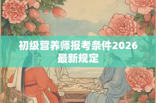 初级营养师报考条件2026最新规定 初级营养师报考条件2026最新规定